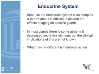 Endocrine System
• Because the endocrine system is so complex
& interrelated it is difficult to discern the
effects of aging on specific glands
• In most glands there is some atrophy &
decreased secretion with age, but the clinical
implications of this are not known
• What may be different is hormonal action
21
 