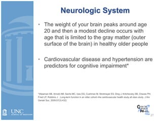 Neurologic System
• The weight of your brain peaks around age
20 and then a modest decline occurs with
age that is limited to the gray matter (outer
surface of the brain) in healthy older people
• Cardiovascular disease and hypertension are
predictors for cognitive impairment*
*(Newman AB, Arnold AM, Sachs MC, Ives DG, Cushman M, Strotmeyer ES, Ding J, Kritchevsky SB, Chaves PH,
Fried LP, Robbins J. . Long-term function in an older cohort--the cardiovascular health study all stars study. J Am
Geriatr Soc. 2009;57(3):432)
27
 