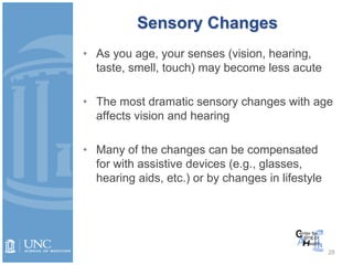 Sensory Changes
• As you age, your senses (vision, hearing,
taste, smell, touch) may become less acute
• The most dramatic sensory changes with age
affects vision and hearing
• Many of the changes can be compensated
for with assistive devices (e.g., glasses,
hearing aids, etc.) or by changes in lifestyle
28
 
