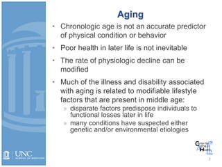 Aging
• Chronologic age is not an accurate predictor
of physical condition or behavior
• Poor health in later life is not inevitable
• The rate of physiologic decline can be
modified
• Much of the illness and disability associated
with aging is related to modifiable lifestyle
factors that are present in middle age:
» disparate factors predispose individuals to
functional losses later in life
» many conditions have suspected either
genetic and/or environmental etiologies
3
 