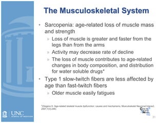 The Musculoskeletal System
• Sarcopenia: age-related loss of muscle mass
and strength
» Loss of muscle is greater and faster from the
legs than from the arms
» Activity may decrease rate of decline
» The loss of muscle contributes to age-related
changes in body composition, and distribution
for water soluble drugs*
• Type 1 slow-twitch fibers are less affected by
age than fast-twitch fibers
» Older muscle easily fatigues
31
*(Degens H. Age-related skeletal muscle dysfunction: causes and mechanisms. Musculoskelet Neuronal Interact.
2007;7(3):246)
 