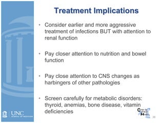 36
Treatment Implications
• Consider earlier and more aggressive
treatment of infections BUT with attention to
renal function
• Pay closer attention to nutrition and bowel
function
• Pay close attention to CNS changes as
harbingers of other pathologies
• Screen carefully for metabolic disorders:
thyroid, anemias, bone disease, vitamin
deficiencies
 