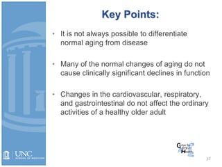 37
• It is not always possible to differentiate
normal aging from disease
• Many of the normal changes of aging do not
cause clinically significant declines in function
• Changes in the cardiovascular, respiratory,
and gastrointestinal do not affect the ordinary
activities of a healthy older adult
Key Points:
 
