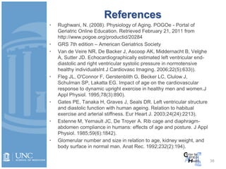 38
References
• Rughwani, N. (2008). Physiology of Aging. POGOe - Portal of
Geriatric Online Education. Retrieved February 21, 2011 from
http://www.pogoe.org/productid/20284
• GRS 7th edition – American Geriatrics Society
• Van de Veire NR, De Backer J, Ascoop AK, Middernacht B, Velghe
A, Sutter JD. Echocardiographically estimated left ventricular end-
diastolic and right ventricular systolic pressure in normotensive
healthy individualsInt J Cardiovasc Imaging. 2006;22(5):633)).
• Fleg JL, O'Connor F, Gerstenblith G, Becker LC, Clulow J,
Schulman SP, Lakatta EG. Impact of age on the cardiovascular
response to dynamic upright exercise in healthy men and women.J
Appl Physiol. 1995;78(3):890).
• Gates PE, Tanaka H, Graves J, Seals DR. Left ventricular structure
and diastolic function with human ageing. Relation to habitual
exercise and arterial stiffness. Eur Heart J. 2003;24(24):2213).
• Estenne M, Yernault JC, De Troyer A. Rib cage and diaphragm-
abdomen compliance in humans: effects of age and posture. J Appl
Physiol. 1985;59(6):1842).
• Glomerular number and size in relation to age, kidney weight, and
body surface in normal man. Anat Rec. 1992;232(2):194).
 
