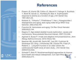 39
References
• Powers JS, Krantz SB, Collins JC, Meurer K, Failinger A, Buchholz
T, Blank M, Spivak JL, Hochberg M, Baer A. Erythropoietin
response to anemia as a function of age.J Am Geriatr Soc.
1991;39(1):30.
• Kirkland JL, Tchkonia T, Pirtskhalava T, Han J, Karagiannides I.
Adipogenesis and aging: does aging make fat go MAD? Exp
Gerontol. 2002;37(6):757.
• Franchini M. Hemostasis and aging. Crit Rev Oncol Hematol.
2006;60(2):144.
• Degens H. Age-related skeletal muscle dysfunction: causes and
mechanisms. Musculoskelet Neuronal Interact. 2007;7(3):246.
• Agarwal S, Busse P. Innate and adaptive immunosenescence. JAnn
Allergy Asthma Immunol. 2010;104(3):183.
• Newman AB, Arnold AM, Sachs MC, Ives DG, Cushman M,
Strotmeyer ES, Ding J, Kritchevsky SB, Chaves PH, Fried LP,
Robbins J. . Long-term function in an older cohort--the
cardiovascular health study all stars study. J Am Geriatr Soc.
2009;57(3):432)
• Schwab P, Klein R. Nonpharmacological approaches to improve
bone health and reduce osteoporosis. Curr Opin Rheumatol.
2008;20(2):213.
 