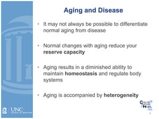 Aging and Disease
• It may not always be possible to differentiate
normal aging from disease
• Normal changes with aging reduce your
reserve capacity
• Aging results in a diminished ability to
maintain homeostasis and regulate body
systems
• Aging is accompanied by heterogeneity
4
 