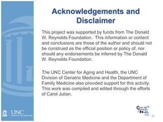 Acknowledgements and
Disclaimer
This project was supported by funds from The Donald
W. Reynolds Foundation. This information or content
and conclusions are those of the author and should not
be construed as the official position or policy of, nor
should any endorsements be inferred by The Donald
W. Reynolds Foundation.
The UNC Center for Aging and Health, the UNC
Division of Geriatric Medicine and the Department of
Family Medicine also provided support for this activity.
This work was compiled and edited through the efforts
of Carol Julian.
40
 