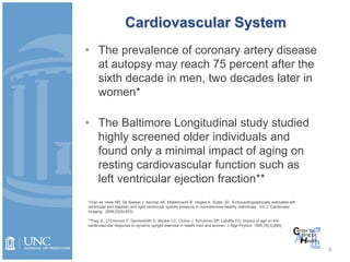 Cardiovascular System
• The prevalence of coronary artery disease
at autopsy may reach 75 percent after the
sixth decade in men, two decades later in
women*
• The Baltimore Longitudinal study studied
highly screened older individuals and
found only a minimal impact of aging on
resting cardiovascular function such as
left ventricular ejection fraction**
6
*(Van de Veire NR, De Backer J. Ascoop AK, Middemacht B. Veighe A. Sutter JD. Echocardiographically estimated left
ventricular end-diastolic and right ventricular systolic pressure in normotensive healthy individuals. Int. J. Cardiovasc
Imaging. 2006;22(5):633).
**Fleg JL, O’Connnor F. Gerstenblith G. Becker LC, Clulow J. Schulman SP, Lakatta EG. Impact of age on the
cardiovascular response to dynamic upright exercise in health men and women. J Appl Physiol. 1995;78(3):890).
 