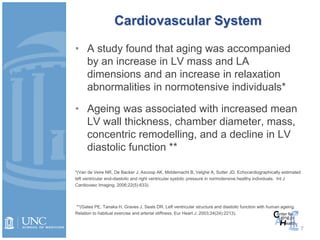 Cardiovascular System
• A study found that aging was accompanied
by an increase in LV mass and LA
dimensions and an increase in relaxation
abnormalities in normotensive individuals*
• Ageing was associated with increased mean
LV wall thickness, chamber diameter, mass,
concentric remodelling, and a decline in LV
diastolic function **
*(Van de Veire NR, De Backer J, Ascoop AK, Middernacht B, Velghe A, Sutter JD. Echocardiographically estimated
left ventricular end-diastolic and right ventricular systolic pressure in normotensive healthy individuals. Int J
Cardiovasc Imaging. 2006;22(5):633).
**(Gates PE, Tanaka H, Graves J, Seals DR. Left ventricular structure and diastolic function with human ageing.
Relation to habitual exercise and arterial stiffness. Eur Heart J. 2003;24(24):2213).
7
 