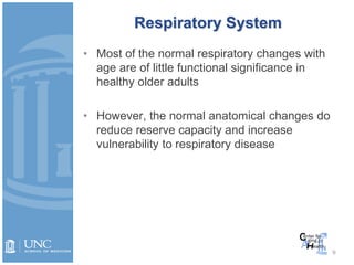 Respiratory System
• Most of the normal respiratory changes with
age are of little functional significance in
healthy older adults
• However, the normal anatomical changes do
reduce reserve capacity and increase
vulnerability to respiratory disease
9
 