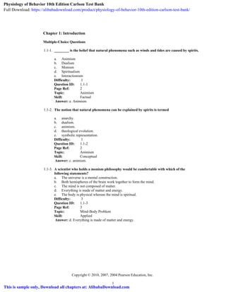 Chapter 1: Introduction
Multiple-Choice Questions
1.1-1. ________ is the belief that natural phenomena such as winds and tides are caused by spirits.
a. Animism
b. Dualism
c. Monism
d. Spiritualism
e. Interactionism
Difficulty: 1
Question ID: 1.1-1
Page Ref: 2
Topic: Animism
Skill: Factual
Answer: a. Animism
1.1-2. The notion that natural phenomena can be explained by spirits is termed
a. anarchy.
b. dualism.
c. animism.
d. theological evolution.
e. symbolic representation.
Difficulty: 1
Question ID: 1.1-2
Page Ref: 2
Topic: Animism
Skill: Conceptual
Answer: c. animism.
1.1-3. A scientist who holds a monism philosophy would be comfortable with which of the
following statements?
a. The universe is a mental construction.
b. Both hemispheres of the brain work together to form the mind.
c. The mind is not composed of matter.
d. Everything is made of matter and energy.
e. The body is physical whereas the mind is spiritual.
Difficulty: 3
Question ID: 1.1-3
Page Ref: 3
Topic: Mind-Body Problem
Skill: Applied
Answer: d. Everything is made of matter and energy.
Copyright © 2010, 2007, 2004 Pearson Education, Inc.
1
Physiology of Behavior 10th Edition Carlson Test Bank
Full Download: https://alibabadownload.com/product/physiology-of-behavior-10th-edition-carlson-test-bank/
This is sample only, Download all chapters at: AlibabaDownload.com
 