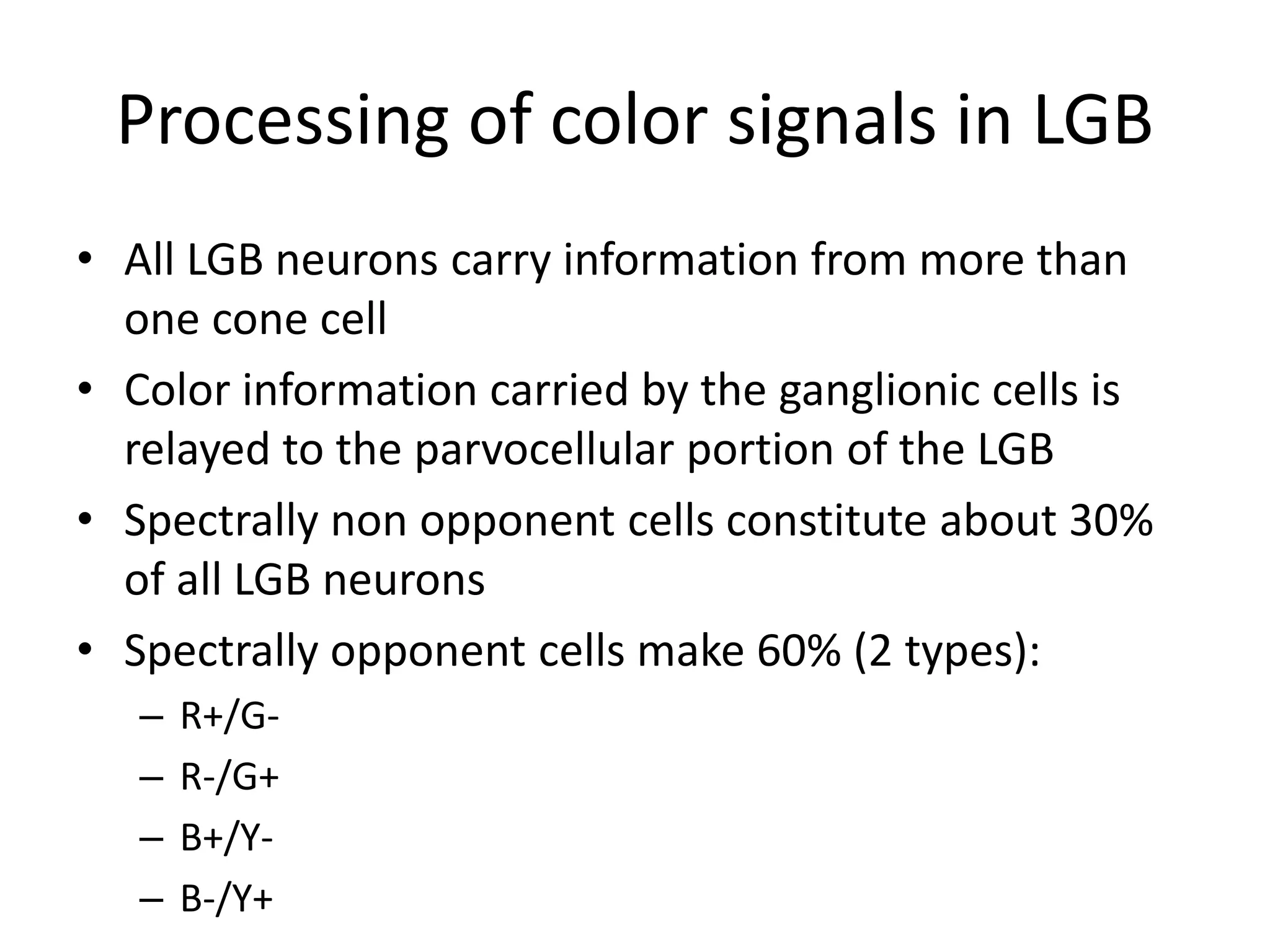Processing of color signals in LGB
• All LGB neurons carry information from more than
one cone cell
• Color information carried by the ganglionic cells is
relayed to the parvocellular portion of the LGB
• Spectrally non opponent cells constitute about 30%
of all LGB neurons
• Spectrally opponent cells make 60% (2 types):
– R+/G-
– R-/G+
– B+/Y-
– B-/Y+
 