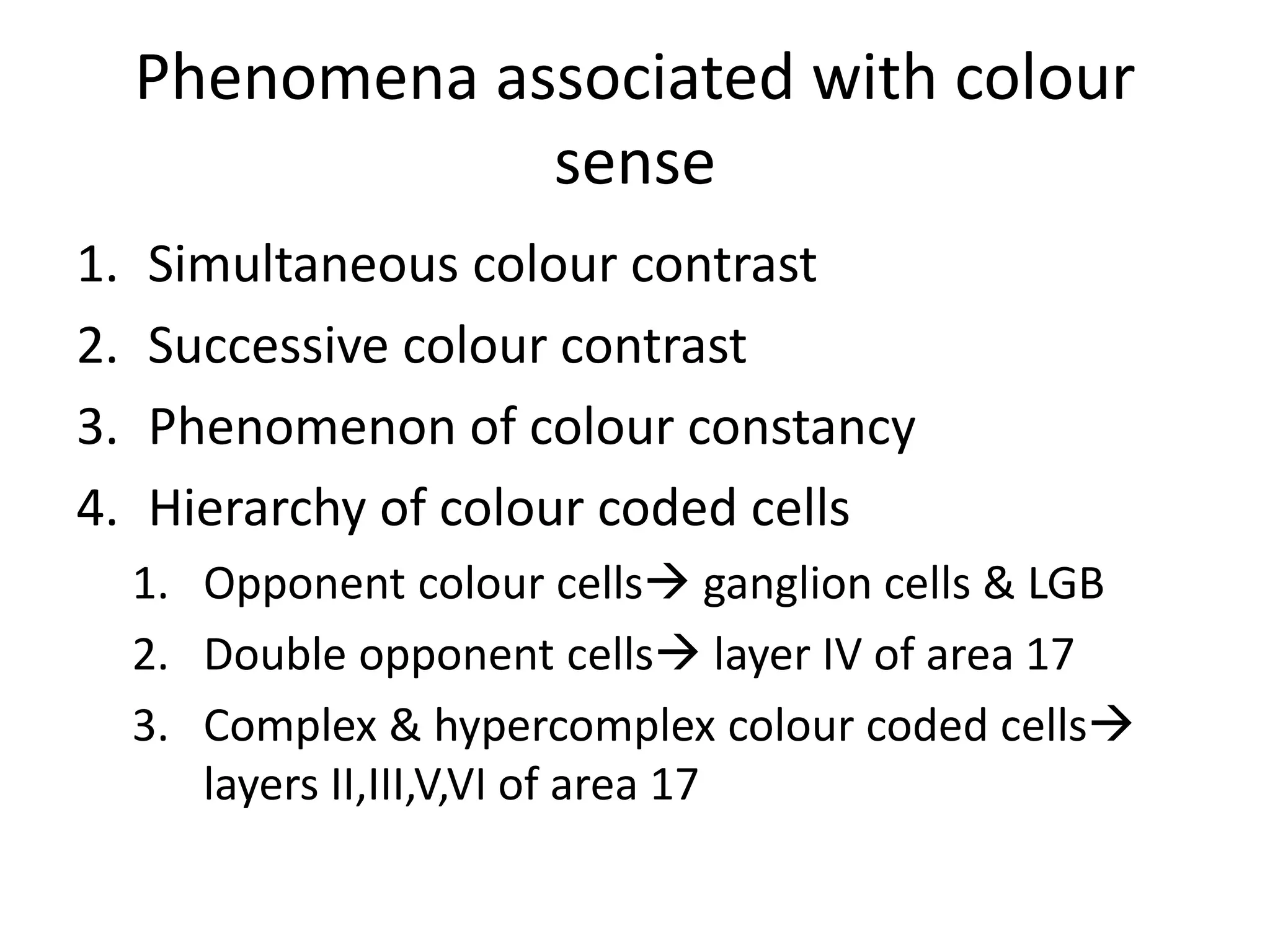 Phenomena associated with colour
sense
1. Simultaneous colour contrast
2. Successive colour contrast
3. Phenomenon of colour constancy
4. Hierarchy of colour coded cells
1. Opponent colour cells ganglion cells & LGB
2. Double opponent cells layer IV of area 17
3. Complex & hypercomplex colour coded cells
layers II,III,V,VI of area 17
 