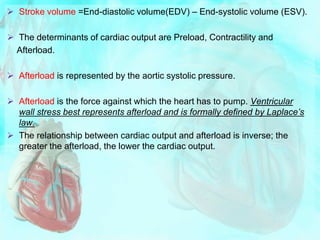  Stroke volume =End-diastolic volume(EDV) – End-systolic volume (ESV).
 The determinants of cardiac output are Preload, Contractility and
Afterload.
 Afterload is represented by the aortic systolic pressure.
 Afterload is the force against which the heart has to pump. Ventricular
wall stress best represents afterload and is formally defined by Laplace’s
law.
 The relationship between cardiac output and afterload is inverse; the
greater the afterload, the lower the cardiac output.
 
