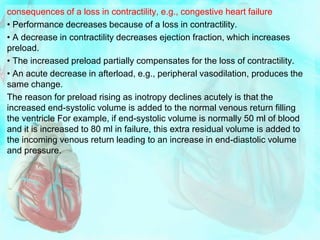 consequences of a loss in contractility, e.g., congestive heart failure
• Performance decreases because of a loss in contractility.
• A decrease in contractility decreases ejection fraction, which increases
preload.
• The increased preload partially compensates for the loss of contractility.
• An acute decrease in afterload, e.g., peripheral vasodilation, produces the
same change.
The reason for preload rising as inotropy declines acutely is that the
increased end-systolic volume is added to the normal venous return filling
the ventricle For example, if end-systolic volume is normally 50 ml of blood
and it is increased to 80 ml in failure, this extra residual volume is added to
the incoming venous return leading to an increase in end-diastolic volume
and pressure.
 