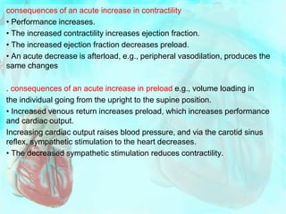 consequences of an acute increase in contractility
• Performance increases.
• The increased contractility increases ejection fraction.
• The increased ejection fraction decreases preload.
• An acute decrease is afterload, e.g., peripheral vasodilation, produces the
same changes
. consequences of an acute increase in preload e.g., volume loading in
the individual going from the upright to the supine position.
• Increased venous return increases preload, which increases performance
and cardiac output.
Increasing cardiac output raises blood pressure, and via the carotid sinus
reflex, sympathetic stimulation to the heart decreases.
• The decreased sympathetic stimulation reduces contractility.
 