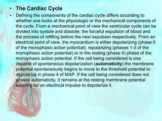 • The Cardiac Cycle
• Defining the components of the cardiac cycle differs according to
whether one looks at the physiologic or the mechanical components of
the cycle. From a mechanical point of view the ventricular cycle can be
divided into systole and diastole; the forceful expulsion of blood and
the process of refilling before the next expulsion respectively. From an
electrical point of view, the myocardium is either depolarizing (phase 0
of the monophasic action potential), repolarizing (phases 1-3 of the
monophasic action potential) or in the resting (phase 4) phase of the
monophasic action potential. If the cell being considered is one
capable of spontaneous depolarization (automaticity) the membrane
potential spontaneously begins to move to the threshold potential to
depolarize in phase 4 of MAP. If the cell being considered does not
posses automaticity, it remains at the resting membrane potential
awaiting for an electrical impulse to depolarize it.
 