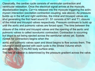 Classically, the cardiac cycle consists of ventricular contraction and
ventricular relaxation. Once the electrical signal arrives at the myocyte,
depolarization begins. Ca++is released into the myocyte triggering the actin-
myosin interaction (excitation contraction coupling; see above). As pressure
builds up in the left and right ventricles, the mitral and tricuspid valves are
shut generating the first heart sound S1. S1 consists of M1 and T1; closure
of the mitral and tricuspid valves respectively. Pressure continues to build up
until the aortic and pulmonic valves are forced open. The time between the
closure of the mitral and tricuspid valves and the opening of the aortic and
pulmonic valves is called isovolumic contraction. Contraction is occurring
but blood is not being ejected across the semilunar valves yet. Systole
(Greek for contraction) begins when the
aortic and pulmonic valves open and blood begins to flow across them. The
volume of blood ejected with each cycle is the Stroke Volume which
averages 45+/-13 mL/M2 body surface area.
The rate of ejection is determined by the pressure gradient across the valve.
 
