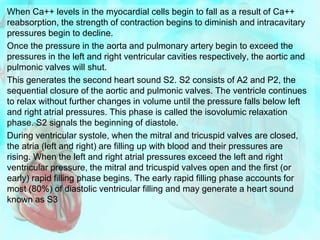 When Ca++ levels in the myocardial cells begin to fall as a result of Ca++
reabsorption, the strength of contraction begins to diminish and intracavitary
pressures begin to decline.
Once the pressure in the aorta and pulmonary artery begin to exceed the
pressures in the left and right ventricular cavities respectively, the aortic and
pulmonic valves will shut.
This generates the second heart sound S2. S2 consists of A2 and P2, the
sequential closure of the aortic and pulmonic valves. The ventricle continues
to relax without further changes in volume until the pressure falls below left
and right atrial pressures. This phase is called the isovolumic relaxation
phase. S2 signals the beginning of diastole.
During ventricular systole, when the mitral and tricuspid valves are closed,
the atria (left and right) are filling up with blood and their pressures are
rising. When the left and right atrial pressures exceed the left and right
ventricular pressure, the mitral and tricuspid valves open and the first (or
early) rapid filling phase begins. The early rapid filling phase accounts for
most (80%) of diastolic ventricular filling and may generate a heart sound
known as S3
 