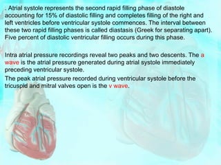 . Atrial systole represents the second rapid filling phase of diastole
accounting for 15% of diastolic filling and completes filling of the right and
left ventricles before ventricular systole commences. The interval between
these two rapid filling phases is called diastasis (Greek for separating apart).
Five percent of diastolic ventricular filling occurs during this phase.
Intra atrial pressure recordings reveal two peaks and two descents. The a
wave is the atrial pressure generated during atrial systole immediately
preceding ventricular systole.
The peak atrial pressure recorded during ventricular systole before the
tricuspid and mitral valves open is the v wave.
 