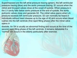 Superimposed are the left atrial pressure tracing (green), the left ventricular
pressure tracing (blue) and the aortic pressure tracing. S1 occurs when the
mitral and tricuspid valves close at the onset of systole. When pressure in
the LV cavity falls below aortic pressure at the end of systole, the aortic
pulmonic valves close and generate S2. The mitral valve opens when LA
pressure exceeds left ventricular pressure. S3 can normally be heard in
individuals without heart disease up to the age of 40 and occurs when blood
rushes into the left ventricle (first rapid filling phase) after the mitral valve
opens in
diastole. An S4 is usually an abnormal finding and occurs at the time of the
second rapid filling phase of the left ventricle. It remains debatable if a
“normal” S4 occurs in the elderly particularly after exercise.
 