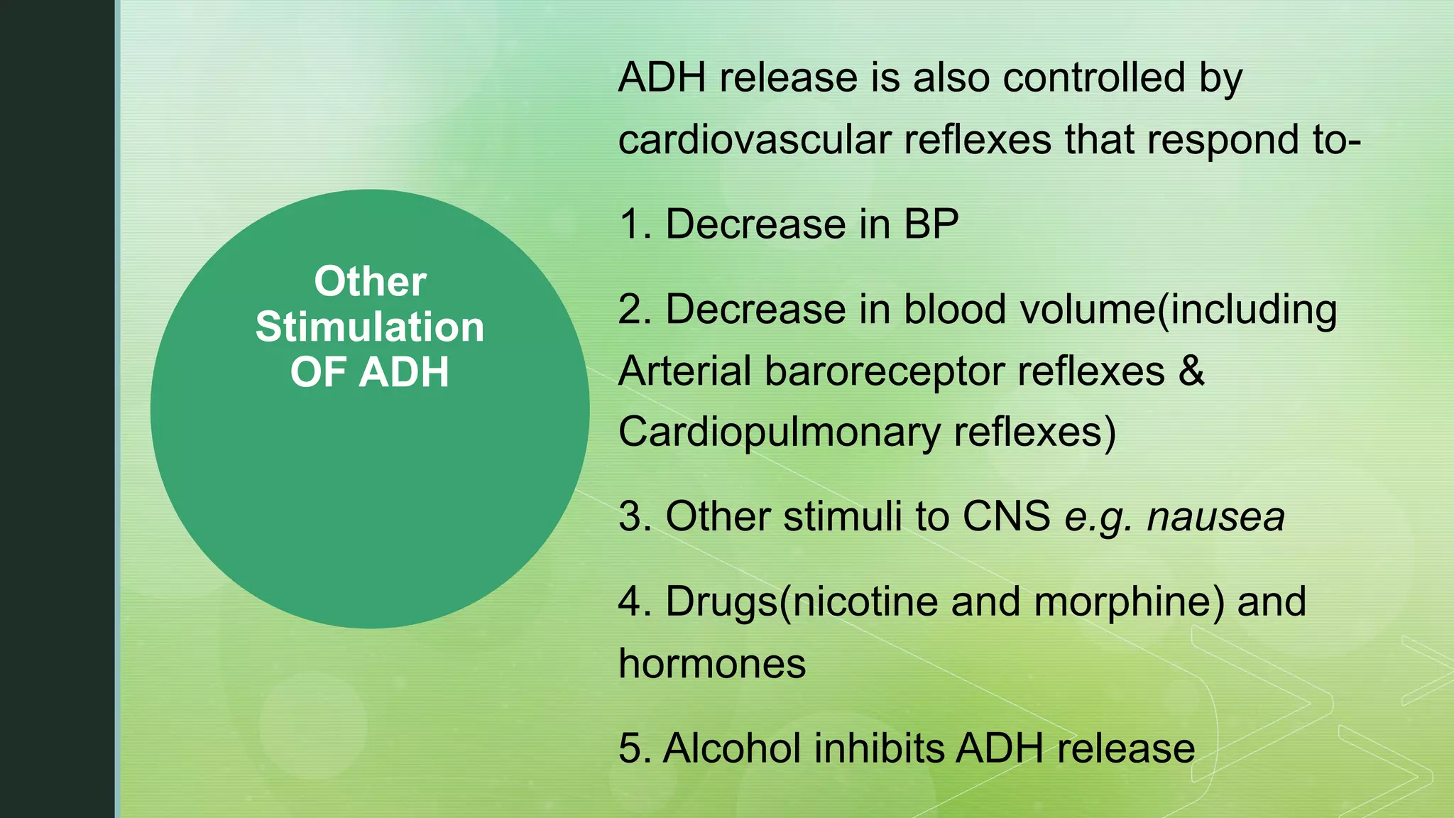 Other
Stimulation
OF ADH
ADH release is also controlled by
cardiovascular reflexes that respond to-
1. Decrease in BP
2. Decrease in blood volume(including
Arterial baroreceptor reflexes &
Cardiopulmonary reflexes)
3. Other stimuli to CNS e.g. nausea
4. Drugs(nicotine and morphine) and
hormones
5. Alcohol inhibits ADH release
 