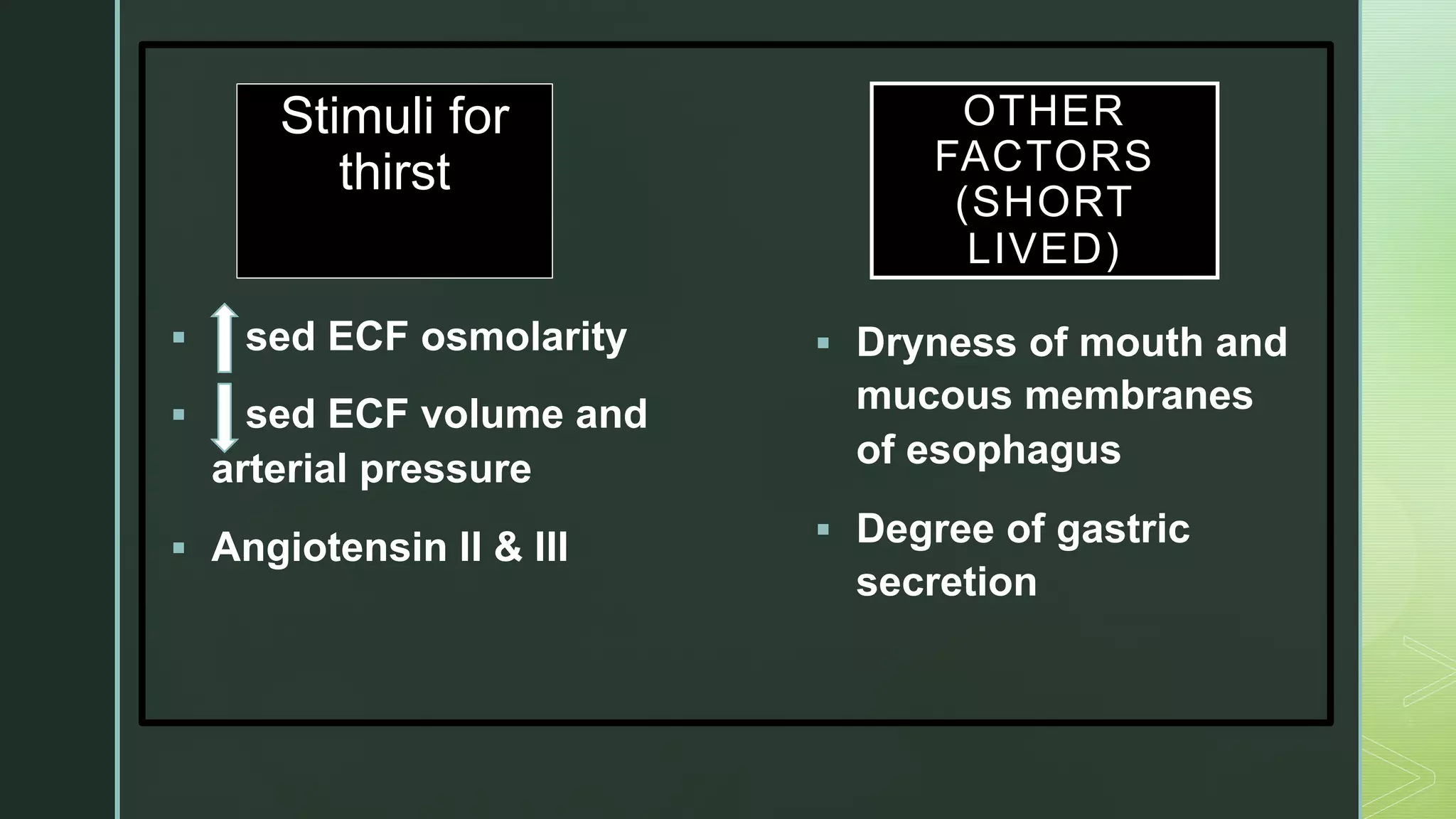 z
Stimuli for
thirst
§ sed ECF osmolarity
§ sed ECF volume and
arterial pressure
§ Angiotensin II & III
§ Dryness of mouth and
mucous membranes
of esophagus
§ Degree of gastric
secretion
OTHER
FACTORS
(SHORT
LIVED)
 