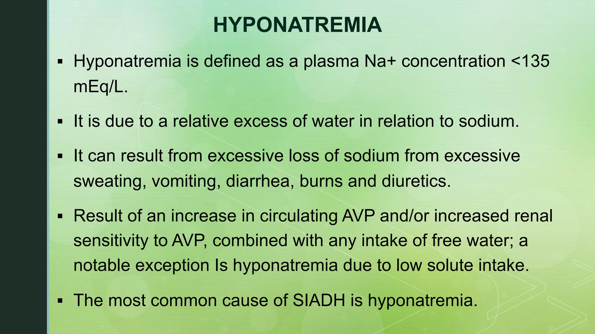 HYPONATREMIA
§ Hyponatremia is defined as a plasma Na+ concentration <135
mEq/L.
§ It is due to a relative excess of water in relation to sodium.
§ It can result from excessive loss of sodium from excessive
sweating, vomiting, diarrhea, burns and diuretics.
§ Result of an increase in circulating AVP and/or increased renal
sensitivity to AVP, combined with any intake of free water; a
notable exception Is hyponatremia due to low solute intake.
§ The most common cause of SIADH is hyponatremia.
 