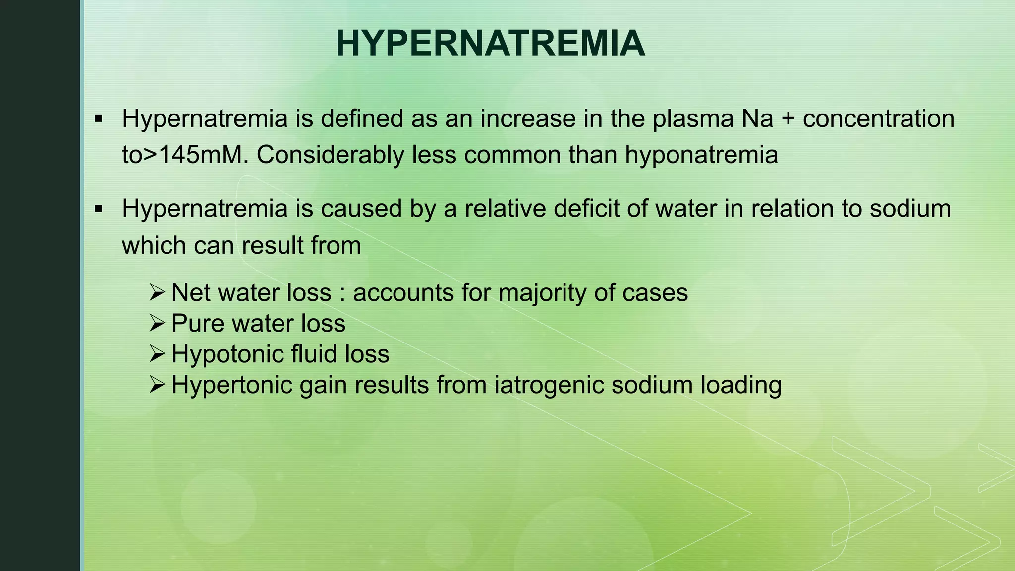 HYPERNATREMIA
§ Hypernatremia is defined as an increase in the plasma Na + concentration
to>145mM. Considerably less common than hyponatremia
§ Hypernatremia is caused by a relative deficit of water in relation to sodium
which can result from
ØNet water loss : accounts for majority of cases
ØPure water loss
ØHypotonic fluid loss
ØHypertonic gain results from iatrogenic sodium loading
 