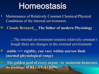 10
10
Homeostasis
Homeostasis
• Maintenance of Relatively Constant Chemical/Physical
Conditions of the internal environment.
of the internal environment.
 Claude Bernard
Claude Bernard__ The father of modern Physiology
__ The father of modern Physiology
...The internal environment remains relatively constant t
...The internal environment remains relatively constant t
hough there are changes in the external environment
hough there are changes in the external environment
 stable =/= rigidity, can vary within narrow limit
stable =/= rigidity, can vary within narrow limit
(normal physiological range)
(normal physiological range)
 The golden goal of every organ : to maintain homeosta
The golden goal of every organ : to maintain homeosta
sis
sis (concept of REGULATION)
(concept of REGULATION)
 