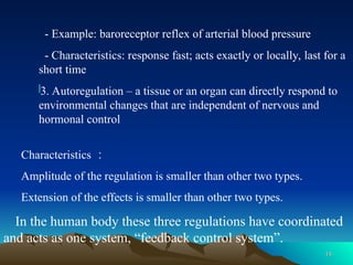 14
14
- Example: baroreceptor reflex of arterial blood pressure
- Characteristics: response fast; acts exactly or locally, last for a
short time
3. Autoregulation – a tissue or an organ can directly respond to
environmental changes that are independent of nervous and
hormonal control
Characteristics ：
Amplitude of the regulation is smaller than other two types.
Extension of the effects is smaller than other two types.
In the human body these three regulations have coordinated
and acts as one system, “feedback control system”.
 