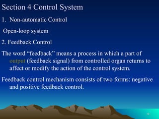 15
15
Section 4 Control System
1. Non-automatic Control
Open-loop system
2. Feedback Control
The word “feedback” means a process in which a part of
output (feedback signal) from controlled organ returns to
affect or modify the action of the control system.
Feedback control mechanism consists of two forms: negative
and positive feedback control.
 