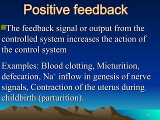 20
20
Positive feedback
Positive feedback
The feedback signal or output from the
The feedback signal or output from the
controlled system increases the action of
controlled system increases the action of
the control system
the control system
Examples: Blood clotting, Micturition,
Examples: Blood clotting, Micturition,
defecation, Na
defecation, Na+
+
inflow in genesis of nerve
inflow in genesis of nerve
signals, Contraction of the uterus during
signals, Contraction of the uterus during
childbirth (parturition).
childbirth (parturition).
 