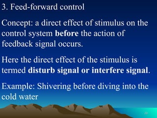 23
23
3. Feed-forward control
Concept: a direct effect of stimulus on the
control system before the action of
feedback signal occurs.
Here the direct effect of the stimulus is
termed disturb signal or interfere signal.
Example: Shivering before diving into the
cold water
 