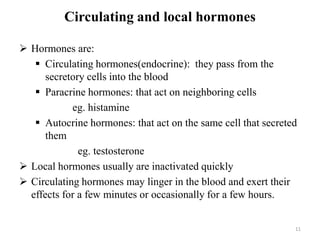 Circulating and local hormones
 Hormones are:
 Circulating hormones(endocrine): they pass from the
secretory cells into the blood
 Paracrine hormones: that act on neighboring cells
eg. histamine
 Autocrine hormones: that act on the same cell that secreted
them
eg. testosterone
 Local hormones usually are inactivated quickly
 Circulating hormones may linger in the blood and exert their
effects for a few minutes or occasionally for a few hours.
11
 