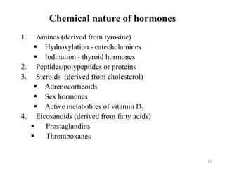 13
Chemical nature of hormones
1. Amines (derived from tyrosine)
 Hydroxylation - catecholamines
 Iodination - thyroid hormones
2. Peptides/polypeptides or proteins
3. Steroids (derived from cholesterol)
 Adrenocorticoids
 Sex hormones
 Active metabolites of vitamin D3
4. Eicosanoids (derived from fatty acids)
 Prostaglandins
 Thromboxanes
 