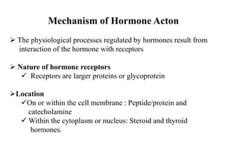 Mechanism of Hormone Acton
 The physiological processes regulated by hormones result from
interaction of the hormone with receptors
 Nature of hormone receptors
 Receptors are larger proteins or glycoprotein
Location
On or within the cell membrane : Peptide/protein and
catecholamine
 Within the cytoplasm or nucleus: Steroid and thyroid
hormones.
 