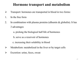 Hormone transport and metabolism
 Transport: hormones are transported in blood in two forms:
1. In the free form
2. In combination with plasma proteins (albumin & globulin). It has
3 advantages
a. prolong the biological half life of hormones
b. serve as a reservoir of hormones
c. increasing their solubility in blood
 Metabolism: metabolized in the liver or by target cells
 Excretion: urine, feces, sweat
17
 