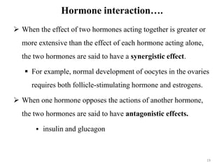 Hormone interaction….
 When the effect of two hormones acting together is greater or
more extensive than the effect of each hormone acting alone,
the two hormones are said to have a synergistic effect.
 For example, normal development of oocytes in the ovaries
requires both follicle-stimulating hormone and estrogens.
 When one hormone opposes the actions of another hormone,
the two hormones are said to have antagonistic effects.
 insulin and glucagon
19
 