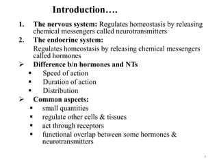 3
Introduction….
1. The nervous system: Regulates homeostasis by releasing
chemical messengers called neurotransmitters
2. The endocrine system:
Regulates homeostasis by releasing chemical messengers
called hormones
 Difference b/n hormones and NTs
 Speed of action
 Duration of action
 Distribution
 Common aspects:
 small quantities
 regulate other cells & tissues
 act through receptors
 functional overlap between some hormones &
neurotransmitters
 