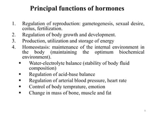 8
Principal functions of hormones
1. Regulation of reproduction: gametogenesis, sexual desire,
coitus, fertilization.
2. Regulation of body growth and development.
3. Production, utilization and storage of energy
4. Homeostasis: maintenance of the internal environment in
the body (maintaining the optimum biochemical
environment).
 Water-electrolyte balance (stability of body fluid
composition)
 Regulation of acid-base balance
 Regulation of arterial blood pressure, heart rate
 Control of body temprature, emotion
 Change in mass of bone, muscle and fat
 