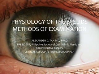 PHYSIOLOGY OF THE EYELIDS 
METHODS OF EXAMINATION 
ALEXANDER D. TAN MD, FPAO 
PRESIDENT, Philippine Society of Ophthalmic Plastic and 
Reconstructive Surgery 
CLINICAL ASSOCIATE PROFESSOR, UP-PGH 
 