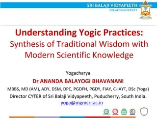 Understanding Yogic Practices:
Synthesis of Traditional Wisdom with
Modern Scientific Knowledge
Yogacharya
Dr ANANDA BALAYOGI BHAVANANI
MBBS, MD (AM), ADY, DSM, DPC, PGDFH, PGDY, FIAY, C-IAYT, DSc (Yoga)
Director CYTER of Sri Balaji Vidyapeeth, Puducherry, South India.
yoga@mgmcri.ac.in
 