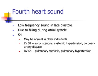 Fourth heart sound
Low frequency sound in late diastole
Due to filling during atrial systole
S4
May be normal in older individuals
LV S4 – aortic stenosis, systemic hypertension, coronary
artery disease
RV S4 – pulmonary stenosis, pulmonary hypertension
 