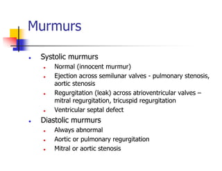 Murmurs
Systolic murmurs
Normal (innocent murmur)
Ejection across semilunar valves - pulmonary stenosis,
aortic stenosis
Regurgitation (leak) across atrioventricular valves –
mitral regurgitation, tricuspid regurgitation
Ventricular septal defect
Diastolic murmurs
Always abnormal
Aortic or pulmonary regurgitation
Mitral or aortic stenosis
 