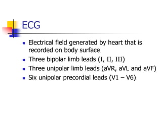 ECG
Electrical field generated by heart that is
recorded on body surface
Three bipolar limb leads (I, II, III)
Three unipolar limb leads (aVR, aVL and aVF)
Six unipolar precordial leads (V1 – V6)
 