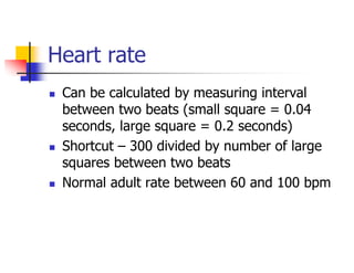 Heart rate
Can be calculated by measuring interval
between two beats (small square = 0.04
seconds, large square = 0.2 seconds)
Shortcut – 300 divided by number of large
squares between two beats
Normal adult rate between 60 and 100 bpm
 