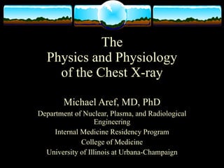 The
  Physics and Physiology
    of the Chest X-ray

        Michael Aref, MD, PhD
Department of Nuclear, Plasma, and Radiological
                  Engineering
     Internal Medicine Residency Program
              College of Medicine
  University of Illinois at Urbana-Champaign
 