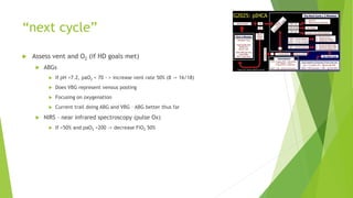 “next cycle”
 Assess vent and O2 (if HD goals met)
 ABGs
 If pH <7.2, paO2 < 70 - > increase vent rate 50% (8 -> 16/18)
 Does VBG represent venous pooling
 Focusing on oxygenation
 Current trail doing ABG and VBG – ABG better thus far
 NIRS – near infrared spectroscopy (pulse Ox)
 If >50% and paO2 >200 -> decrease FiO2 50%
 