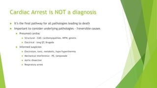 Cardiac Arrest is NOT a diagnosis
 It’s the final pathway for all pathologies leading to death
 Important to consider underlying pathologies - ?reversible causes
 Presumed cardiac
 Structural – CAD, cardiomyopathies, WPW, genetic
 Electrical – long QT, Brugada
 Informed suspicion
 Electrolyte, toxic, metabolic, hypo/hyperthermia
 Mechanical interference – PE, tamponade
 Aortic dissection
 Respiratory arrest
 